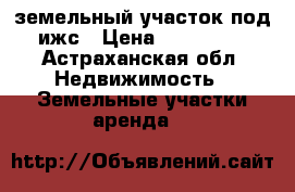земельный участок под ижс › Цена ­ 410 000 - Астраханская обл. Недвижимость » Земельные участки аренда   